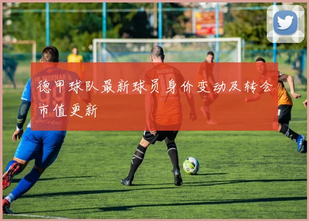 德甲球队最新球员身价变动及转会市值更新
