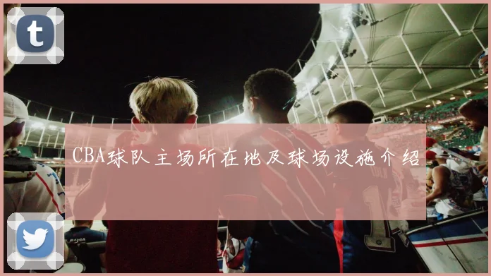 CBA球队主场所在地及球场设施介绍