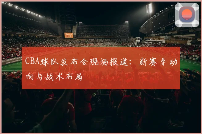 CBA球队发布会现场报道：新赛季动向与战术布局